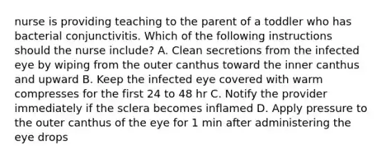 nurse is providing teaching to the parent of a toddler who has bacterial conjunctivitis. Which of the following instructions should the nurse include? A. Clean secretions from the infected eye by wiping from the outer canthus toward the inner canthus and upward B. Keep the infected eye covered with warm compresses for the first 24 to 48 hr C. Notify the provider immediately if the sclera becomes inflamed D. Apply pressure to the outer canthus of the eye for 1 min after administering the eye drops