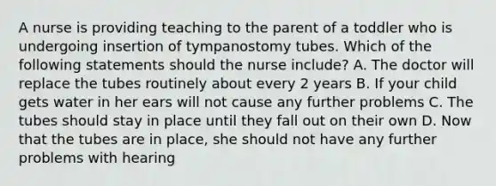 A nurse is providing teaching to the parent of a toddler who is undergoing insertion of tympanostomy tubes. Which of the following statements should the nurse include? A. The doctor will replace the tubes routinely about every 2 years B. If your child gets water in her ears will not cause any further problems C. The tubes should stay in place until they fall out on their own D. Now that the tubes are in place, she should not have any further problems with hearing