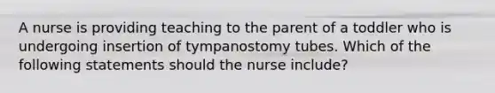 A nurse is providing teaching to the parent of a toddler who is undergoing insertion of tympanostomy tubes. Which of the following statements should the nurse include?