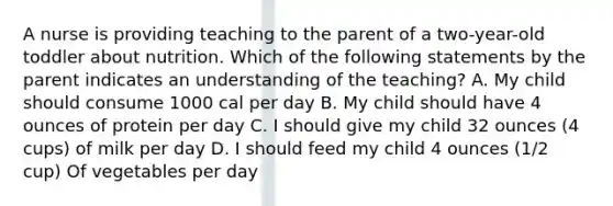 A nurse is providing teaching to the parent of a two-year-old toddler about nutrition. Which of the following statements by the parent indicates an understanding of the teaching? A. My child should consume 1000 cal per day B. My child should have 4 ounces of protein per day C. I should give my child 32 ounces (4 cups) of milk per day D. I should feed my child 4 ounces (1/2 cup) Of vegetables per day