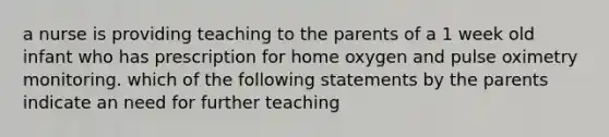 a nurse is providing teaching to the parents of a 1 week old infant who has prescription for home oxygen and pulse oximetry monitoring. which of the following statements by the parents indicate an need for further teaching