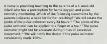 A nurse is providing teaching to the parents of a 1 week old infant who has a prescription for home oxygen and pulse oximetry monitoring. Which of the following statements by the parents indicates a need for further teaching? "We will rotate the probe of the pulse oximeter every 24 hours." "The probe of the pulse oximeter can be applied to a finger or a toe." "The pulse oximeter might not be accurate during times of excessive movement." "We will notify the doctor if the pulse oximeter consistently reads 100%.