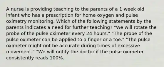 A nurse is providing teaching to the parents of a 1 week old infant who has a prescription for home oxygen and pulse oximetry monitoring. Which of the following statements by the parents indicates a need for further teaching? "We will rotate the probe of the pulse oximeter every 24 hours." "The probe of the pulse oximeter can be applied to a finger or a toe." "The pulse oximeter might not be accurate during times of excessive movement." "We will notify the doctor if the pulse oximeter consistently reads 100%.