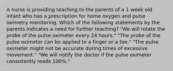 A nurse is providing teaching to the parents of a 1 week old infant who has a prescription for home oxygen and pulse oximetry monitoring. Which of the following statements by the parents indicates a need for further teaching? "We will rotate the probe of the pulse oximeter every 24 hours." "The probe of the pulse oximeter can be applied to a finger or a toe." "The pulse oximeter might not be accurate during times of excessive movement." "We will notify the doctor if the pulse oximeter consistently reads 100%."