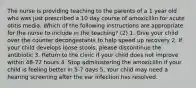 The nurse is providing teaching to the parents of a 1 year old who was just prescribed a 10 day course of amoxicillin for acute otitis media. Which of the following instructions are appropriate for the nurse to include in the teaching? (2) 1. Give your child over the counter decongestants to help speed up recovery 2. If your child develops loose stools, please discontinue the antibiotic 3. Return to the clinic if your child does not improve within 48-72 hours 4. Stop administering the amoxicillin if your child is feeling better in 5-7 days 5. Your child may need a hearing screening after the ear infection has resolved.