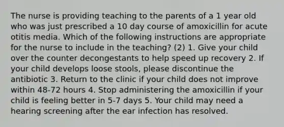 The nurse is providing teaching to the parents of a 1 year old who was just prescribed a 10 day course of amoxicillin for acute otitis media. Which of the following instructions are appropriate for the nurse to include in the teaching? (2) 1. Give your child over the counter decongestants to help speed up recovery 2. If your child develops loose stools, please discontinue the antibiotic 3. Return to the clinic if your child does not improve within 48-72 hours 4. Stop administering the amoxicillin if your child is feeling better in 5-7 days 5. Your child may need a hearing screening after the ear infection has resolved.