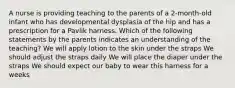 A nurse is providing teaching to the parents of a 2-month-old infant who has developmental dysplasia of the hip and has a prescription for a Pavlik harness. Which of the following statements by the parents indicates an understanding of the teaching? We will apply lotion to the skin under the straps We should adjust the straps daily We will place the diaper under the straps We should expect our baby to wear this harness for a weeks