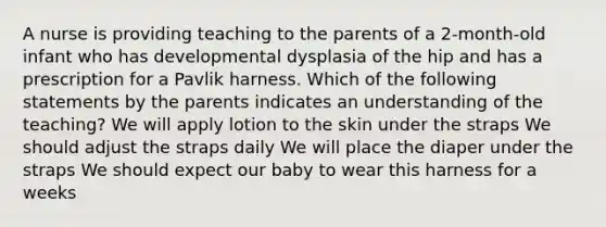 A nurse is providing teaching to the parents of a 2-month-old infant who has developmental dysplasia of the hip and has a prescription for a Pavlik harness. Which of the following statements by the parents indicates an understanding of the teaching? We will apply lotion to the skin under the straps We should adjust the straps daily We will place the diaper under the straps We should expect our baby to wear this harness for a weeks