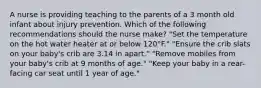 A nurse is providing teaching to the parents of a 3 month old infant about injury prevention. Which of the following recommendations should the nurse make? "Set the temperature on the hot water heater at or below 120°F." "Ensure the crib slats on your baby's crib are 3.14 in apart." "Remove mobiles from your baby's crib at 9 months of age." "Keep your baby in a rear-facing car seat until 1 year of age."