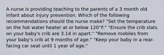 A nurse is providing teaching to the parents of a 3 month old infant about injury prevention. Which of the following recommendations should the nurse make? "Set the temperature on the hot water heater at or below 120°F." "Ensure the crib slats on your baby's crib are 3.14 in apart." "Remove mobiles from your baby's crib at 9 months of age." "Keep your baby in a rear-facing car seat until 1 year of age."