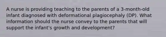 A nurse is providing teaching to the parents of a 3-month-old infant diagnosed with deformational plagiocephaly (DP). What information should the nurse convey to the parents that will support the infant's growth and development?