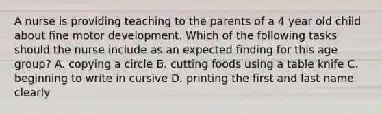 A nurse is providing teaching to the parents of a 4 year old child about fine motor development. Which of the following tasks should the nurse include as an expected finding for this age group? A. copying a circle B. cutting foods using a table knife C. beginning to write in cursive D. printing the first and last name clearly