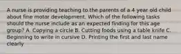 A nurse is providing teaching to the parents of a 4 year old child about fine motor development. Which of the following tasks should the nurse include as an expected finding for this age group? A. Copying a circle B. Cutting foods using a table knife C. Beginning to write in cursive D. Printing the first and last name clearly