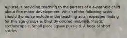 A nurse is providing teaching to the parents of a 4-year-old child about fine motor development. Which of the following tasks should the nurse include in the teaching as an expected finding for this age group? a. Brightly colored mobile b. Plastic stethoscope c. Small piece jigsaw puzzle d. A book of short stories