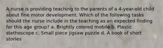 A nurse is providing teaching to the parents of a 4-year-old child about fine motor development. Which of the following tasks should the nurse include in the teaching as an expected finding for this age group? a. Brightly colored mobile b. Plastic stethoscope c. Small piece jigsaw puzzle d. A book of short stories