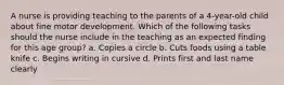 A nurse is providing teaching to the parents of a 4-year-old child about fine motor development. Which of the following tasks should the nurse include in the teaching as an expected finding for this age group? a. Copies a circle b. Cuts foods using a table knife c. Begins writing in cursive d. Prints first and last name clearly