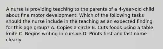 A nurse is providing teaching to the parents of a 4-year-old child about fine motor development. Which of the following tasks should the nurse include in the teaching as an expected finding for this age group? A. Copies a circle B. Cuts foods using a table knife C. Begins writing in cursive D. Prints first and last name clearly