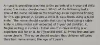 A nurse is providing teaching to the parents of a 4-year-old child about fine motor development. Which of the following tasks should the nurse include in the teaching as an expected finding for this age group? A. Copies a circle B. Cuts foods using a table knife - The nurse should explain that cutting food using a table knife is a fine-motor skill expected of 7-year-old children. C. Begins writing in cursive - Initial use of cursive writing is an expected skill for an 8- to 9-year-old child. D. Prints first and last name clearly - The nurse should explain that children will print their first name around the age of 5 years.