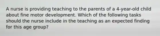 A nurse is providing teaching to the parents of a 4-year-old child about fine motor development. Which of the following tasks should the nurse include in the teaching as an expected finding for this age group?