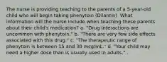 The nurse is providing teaching to the parents of a 5-year-old child who will begin taking phenytoin (Dilantin). What information will the nurse include when teaching these parents about their child's medication? a. "Drug interactions are uncommon with phenytoin." b. "There are very few side effects associated with this drug." c. "The therapeutic range of phenytoin is between 15 and 30 mcg/mL." d. "Your child may need a higher dose than is usually used in adults." .