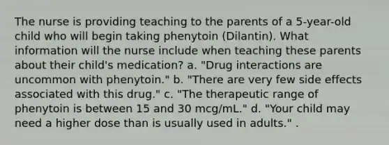 The nurse is providing teaching to the parents of a 5-year-old child who will begin taking phenytoin (Dilantin). What information will the nurse include when teaching these parents about their child's medication? a. "Drug interactions are uncommon with phenytoin." b. "There are very few side effects associated with this drug." c. "The therapeutic range of phenytoin is between 15 and 30 mcg/mL." d. "Your child may need a higher dose than is usually used in adults." .