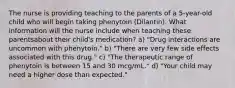 The nurse is providing teaching to the parents of a 5-year-old child who will begin taking phenytoin (Dilantin). What information will the nurse include when teaching these parentsabout their child's medication? a) "Drug interactions are uncommon with phenytoin." b) "There are very few side effects associated with this drug." c) "The therapeutic range of phenytoin is between 15 and 30 mcg/mL." d) "Your child may need a higher dose than expected."