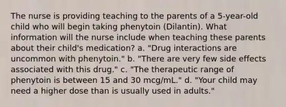 The nurse is providing teaching to the parents of a 5-year-old child who will begin taking phenytoin (Dilantin). What information will the nurse include when teaching these parents about their child's medication? a. "Drug interactions are uncommon with phenytoin." b. "There are very few side effects associated with this drug." c. "The therapeutic range of phenytoin is between 15 and 30 mcg/mL." d. "Your child may need a higher dose than is usually used in adults."