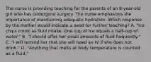 The nurse is providing teaching for the parents of an 8-year-old girl who has undergone surgery. The nurse emphasizes the importance of maintaining adequate hydration. Which response by the mother would indicate a need for further teaching? A. "Ice chips count as fluid intake. One cup of ice equals a half-cup of water." B. "I should offer her small amounts of fluid frequently." C. "I will remind her that she will need an IV if she does not drink." D. "Anything that melts at body temperature is counted as a fluid."