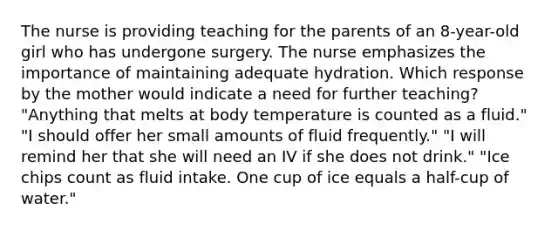 The nurse is providing teaching for the parents of an 8-year-old girl who has undergone surgery. The nurse emphasizes the importance of maintaining adequate hydration. Which response by the mother would indicate a need for further teaching? "Anything that melts at body temperature is counted as a fluid." "I should offer her small amounts of fluid frequently." "I will remind her that she will need an IV if she does not drink." "Ice chips count as fluid intake. One cup of ice equals a half-cup of water."