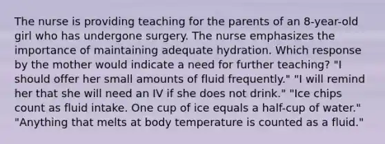 The nurse is providing teaching for the parents of an 8-year-old girl who has undergone surgery. The nurse emphasizes the importance of maintaining adequate hydration. Which response by the mother would indicate a need for further teaching? "I should offer her small amounts of fluid frequently." "I will remind her that she will need an IV if she does not drink." "Ice chips count as fluid intake. One cup of ice equals a half-cup of water." "Anything that melts at body temperature is counted as a fluid."