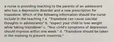 a nurse is providing teaching to the parents of an adolescent who has a depressive disorder and a new prescription for trazodone. Which of the following information should the nurse include in the teaching ? a. "Trazodone can cause suicidal thoughts in adolescents" b. "expect your child to lose weight while taking trazodone" c. "Your child's symptoms of depression should improve within one week." d. "Trazodone should be taken in the morning to prevent insomnia."