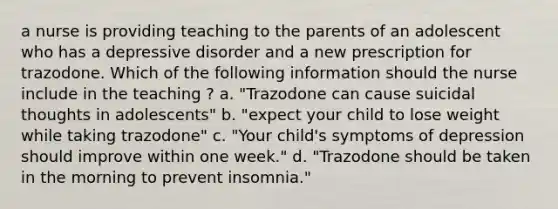 a nurse is providing teaching to the parents of an adolescent who has a depressive disorder and a new prescription for trazodone. Which of the following information should the nurse include in the teaching ? a. "Trazodone can cause suicidal thoughts in adolescents" b. "expect your child to lose weight while taking trazodone" c. "Your child's symptoms of depression should improve within one week." d. "Trazodone should be taken in the morning to prevent insomnia."