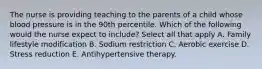 The nurse is providing teaching to the parents of a child whose blood pressure is in the 90th percentile. Which of the following would the nurse expect to include? Select all that apply A. Family lifestyle modification B. Sodium restriction C. Aerobic exercise D. Stress reduction E. Antihypertensive therapy.