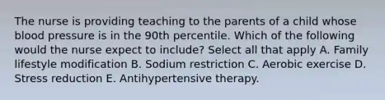 The nurse is providing teaching to the parents of a child whose blood pressure is in the 90th percentile. Which of the following would the nurse expect to include? Select all that apply A. Family lifestyle modification B. Sodium restriction C. Aerobic exercise D. Stress reduction E. Antihypertensive therapy.