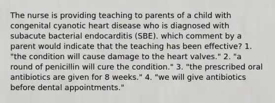 The nurse is providing teaching to parents of a child with congenital cyanotic heart disease who is diagnosed with subacute bacterial endocarditis (SBE). which comment by a parent would indicate that the teaching has been effective? 1. "the condition will cause damage to the heart valves." 2. "a round of penicillin will cure the condition." 3. "the prescribed oral antibiotics are given for 8 weeks." 4. "we will give antibiotics before dental appointments."