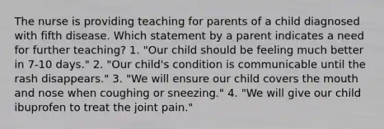 The nurse is providing teaching for parents of a child diagnosed with fifth disease. Which statement by a parent indicates a need for further teaching? 1. "Our child should be feeling much better in 7-10 days." 2. "Our child's condition is communicable until the rash disappears." 3. "We will ensure our child covers the mouth and nose when coughing or sneezing." 4. "We will give our child ibuprofen to treat the joint pain."