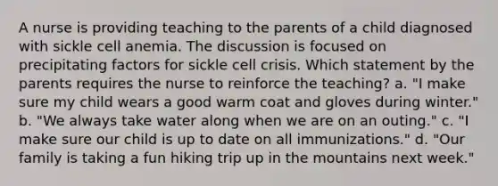 A nurse is providing teaching to the parents of a child diagnosed with sickle cell anemia. The discussion is focused on precipitating factors for sickle cell crisis. Which statement by the parents requires the nurse to reinforce the teaching? a. "I make sure my child wears a good warm coat and gloves during winter." b. "We always take water along when we are on an outing." c. "I make sure our child is up to date on all immunizations." d. "Our family is taking a fun hiking trip up in the mountains next week."