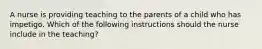 A nurse is providing teaching to the parents of a child who has impetigo. Which of the following instructions should the nurse include in the teaching?