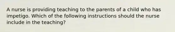 A nurse is providing teaching to the parents of a child who has impetigo. Which of the following instructions should the nurse include in the teaching?