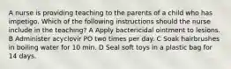 A nurse is providing teaching to the parents of a child who has impetigo. Which of the following instructions should the nurse include in the teaching? A Apply bactericidal ointment to lesions. B Administer acyclovir PO two times per day. C Soak hairbrushes in boiling water for 10 min. D Seal soft toys in a plastic bag for 14 days.