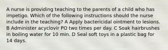 A nurse is providing teaching to the parents of a child who has impetigo. Which of the following instructions should the nurse include in the teaching? A Apply bactericidal ointment to lesions. B Administer acyclovir PO two times per day. C Soak hairbrushes in boiling water for 10 min. D Seal soft toys in a plastic bag for 14 days.