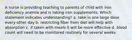 A nurse is providing teaching to parents of child with iron deficiency anemia and is taking iron supplements. Which statement indicates understanding? a. take in one large dose every other day b. restricting fiber from diet will help with absorption c. if taken with meals it will be more effective d. blood count will need to be monitored routinely for several weeks