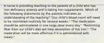 A nurse is providing teaching to the parents of a child who has iron deficiency anemia and is taking iron supplements. Which of the following statements by the parents indicates an understanding of the teaching? "Our child's blood count will need to be monitored routinely for several weeks." "The medication should be administered in one large dose every day." "Restricting fiber from our child's diet will help absorption of the iron." "The medication will be more effective if it is administered with meals."