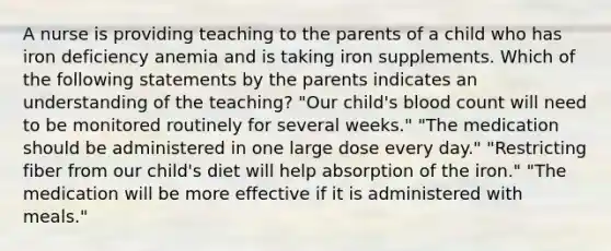 A nurse is providing teaching to the parents of a child who has iron deficiency anemia and is taking iron supplements. Which of the following statements by the parents indicates an understanding of the teaching? "Our child's blood count will need to be monitored routinely for several weeks." "The medication should be administered in one large dose every day." "Restricting fiber from our child's diet will help absorption of the iron." "The medication will be more effective if it is administered with meals."