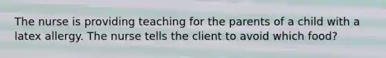 The nurse is providing teaching for the parents of a child with a latex allergy. The nurse tells the client to avoid which food?