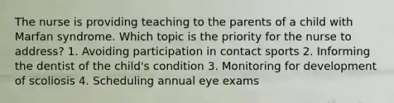 The nurse is providing teaching to the parents of a child with Marfan syndrome. Which topic is the priority for the nurse to address? 1. Avoiding participation in contact sports 2. Informing the dentist of the child's condition 3. Monitoring for development of scoliosis 4. Scheduling annual eye exams