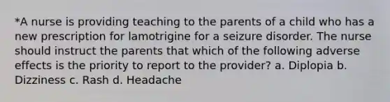 *A nurse is providing teaching to the parents of a child who has a new prescription for lamotrigine for a seizure disorder. The nurse should instruct the parents that which of the following adverse effects is the priority to report to the provider? a. Diplopia b. Dizziness c. Rash d. Headache