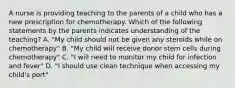 A nurse is providing teaching to the parents of a child who has a new prescription for chemotherapy. Which of the following statements by the parents indicates understanding of the teaching? A. "My child should not be given any steroids while on chemotherapy" B. "My child will receive donor stem cells during chemotherapy" C. "I will need to monitor my child for infection and fever" D. "I should use clean technique when accessing my child's port"