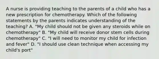 A nurse is providing teaching to the parents of a child who has a new prescription for chemotherapy. Which of the following statements by the parents indicates understanding of the teaching? A. "My child should not be given any steroids while on chemotherapy" B. "My child will receive donor stem cells during chemotherapy" C. "I will need to monitor my child for infection and fever" D. "I should use clean technique when accessing my child's port"