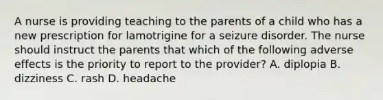 A nurse is providing teaching to the parents of a child who has a new prescription for lamotrigine for a seizure disorder. The nurse should instruct the parents that which of the following adverse effects is the priority to report to the provider? A. diplopia B. dizziness C. rash D. headache